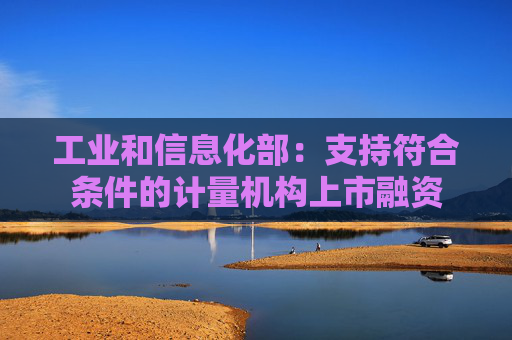 工业和信息化部：支持符合条件的计量机构上市融资
