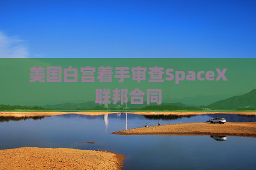 美国白宫着手审查SpaceX联邦合同