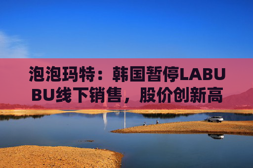 泡泡玛特：韩国暂停LABUBU线下销售，股价创新高