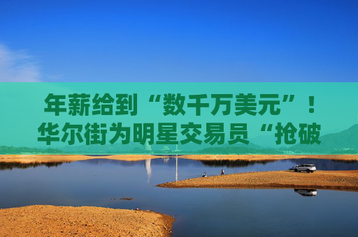 年薪给到“数千万美元”！华尔街为明星交易员“抢破头”