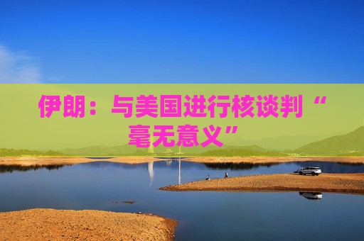 伊朗：与美国进行核谈判“毫无意义”