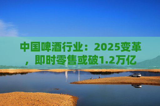 中国啤酒行业：2025变革，即时零售或破1.2万亿