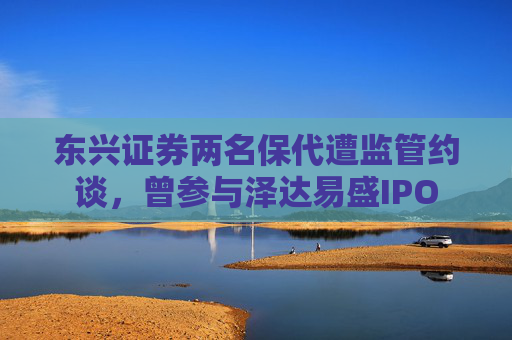 东兴证券两名保代遭监管约谈，曾参与泽达易盛IPO