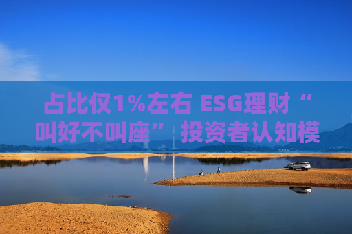 占比仅1%左右 ESG理财“叫好不叫座” 投资者认知模糊、收益竞争力弱致市场缺位