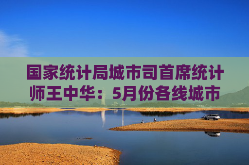 国家统计局城市司首席统计师王中华：5月份各线城市商品住宅销售价格同比降幅继续收窄