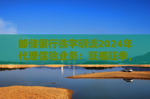 邮储银行徐学明谈2024年代理保险业务：既抓旺季，也抓全年持盈和业务转型，效果已经初步显现  第1张
