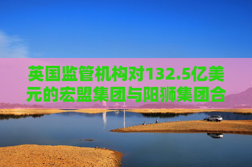 英国监管机构对132.5亿美元的宏盟集团与阳狮集团合并案展开调查