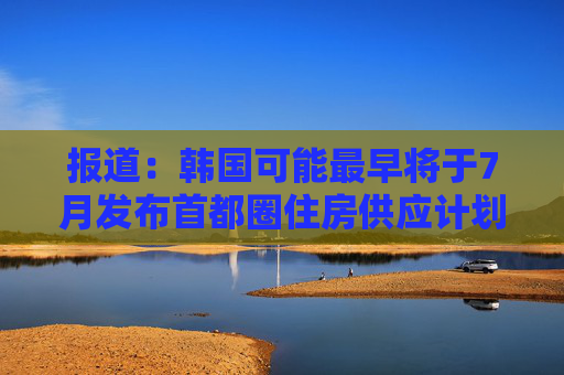 报道：韩国可能最早将于7月发布首都圈住房供应计划