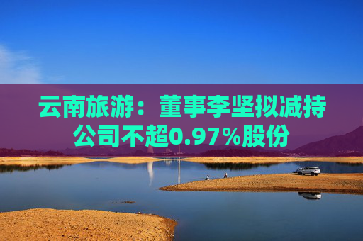 云南旅游：董事李坚拟减持公司不超0.97%股份