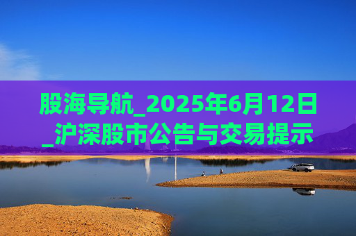 股海导航_2025年6月12日_沪深股市公告与交易提示