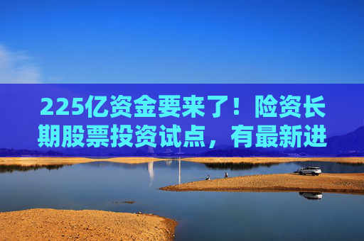 225亿资金要来了！险资长期股票投资试点，有最新进展