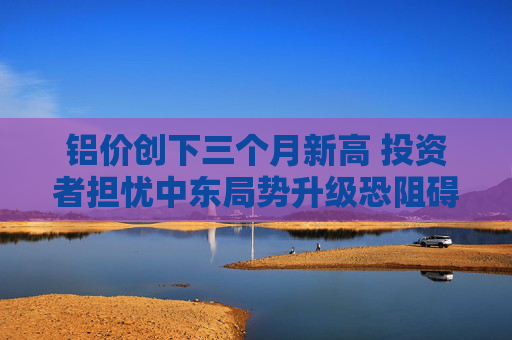 铝价创下三个月新高 投资者担忧中东局势升级恐阻碍供应