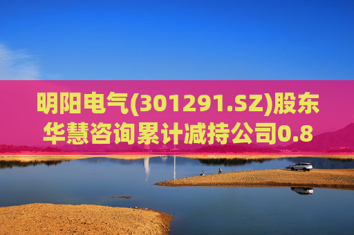 明阳电气(301291.SZ)股东华慧咨询累计减持公司0.84%股份  第1张