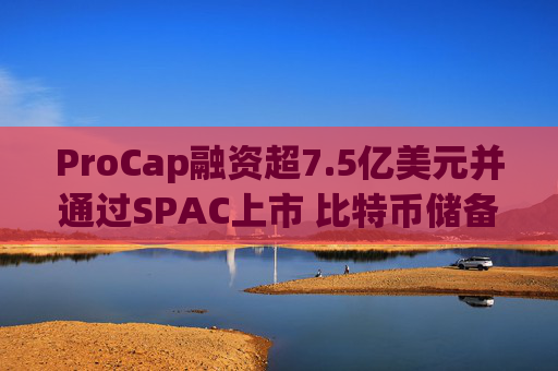 ProCap融资超7.5亿美元并通过SPAC上市 比特币储备热潮渐显泡沫化