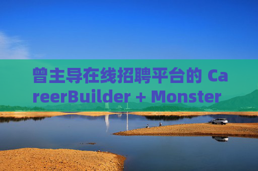曾主导在线招聘平台的 CareerBuilder + Monster 申请破产