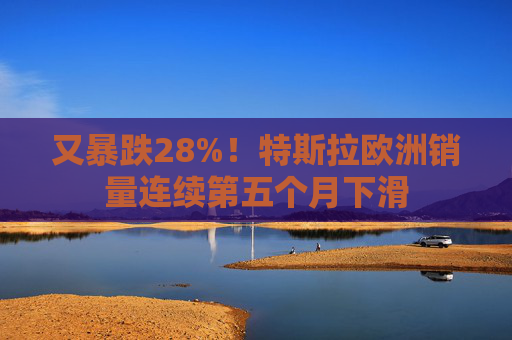 又暴跌28%！特斯拉欧洲销量连续第五个月下滑