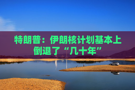 特朗普：伊朗核计划基本上倒退了“几十年”