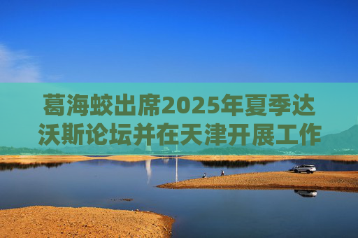 葛海蛟出席2025年夏季达沃斯论坛并在天津开展工作调研