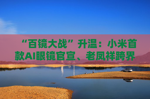 “百镜大战”升温：小米首款AI眼镜官宣、老凤祥跨界进入、Rokid F码用户支付通道开启……