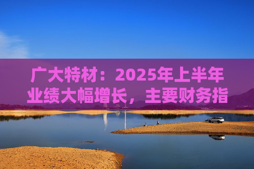 广大特材：2025年上半年业绩大幅增长，主要财务指标均创历史新高
