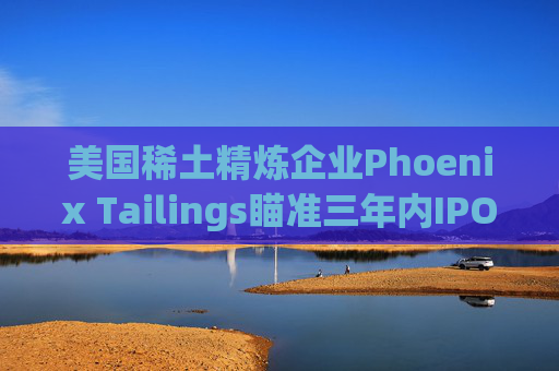 美国稀土精炼企业Phoenix Tailings瞄准三年内IPO  第1张
