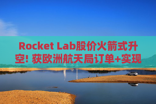 Rocket Lab股价火箭式升空! 获欧洲航天局订单+实现第67次Electron发射
