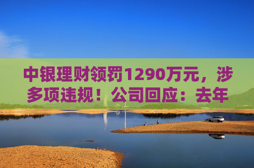 中银理财领罚1290万元，涉多项违规！公司回应：去年6月已全部整改完毕