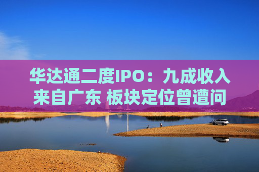 华达通二度IPO：九成收入来自广东 板块定位曾遭问询