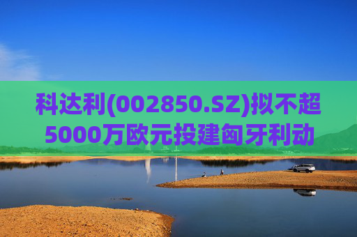 科达利(002850.SZ)拟不超5000万欧元投建匈牙利动力电池精密结构件三期项目