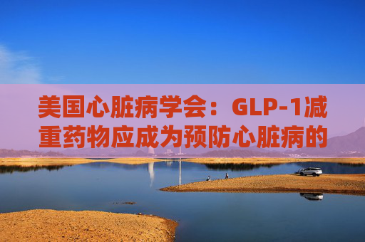美国心脏病学会：GLP-1减重药物应成为预防心脏病的第一步