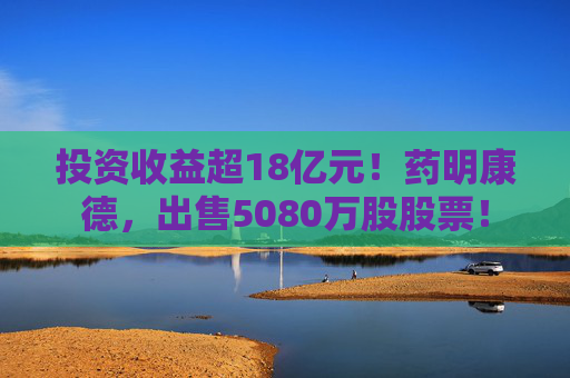 投资收益超18亿元！药明康德，出售5080万股股票！