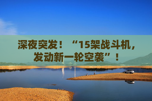 深夜突发！“15架战斗机，发动新一轮空袭”！
