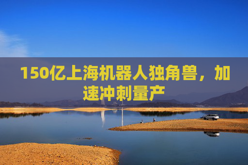 150亿上海机器人独角兽，加速冲刺量产