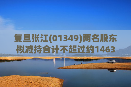 复旦张江(01349)两名股东拟减持合计不超过约1463.65万股公司股份