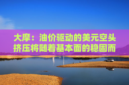 大摩：油价驱动的美元空头挤压将随着基本面的稳固而消退