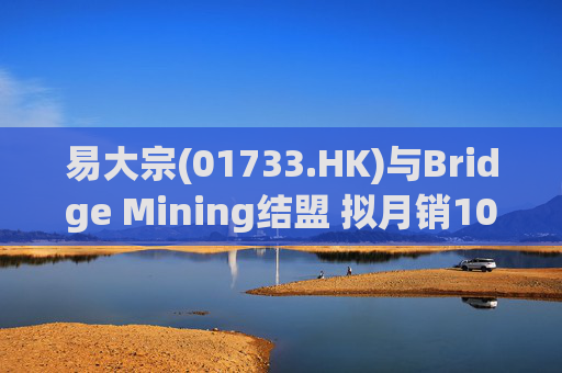易大宗(01733.HK)与Bridge Mining结盟 拟月销10万吨蒙古优质焦煤  第1张