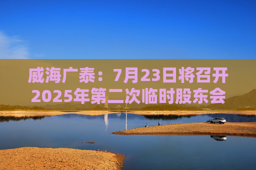 威海广泰：7月23日将召开2025年第二次临时股东会