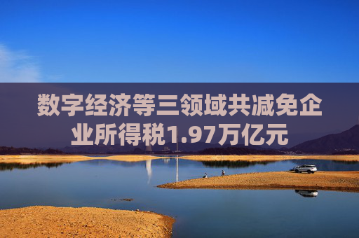 数字经济等三领域共减免企业所得税1.97万亿元