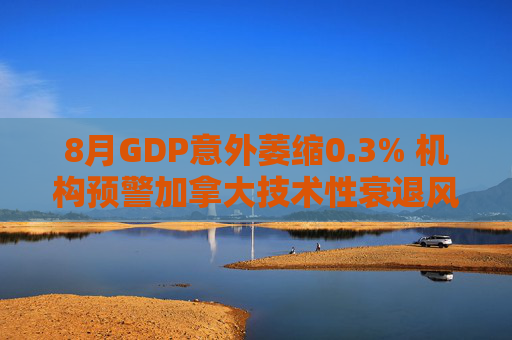 8月GDP意外萎缩0.3% 机构预警加拿大技术性衰退风险升温