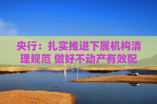 央行：扎实推进下属机构清理规范 做好不动产有效配置和利用