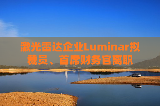 激光雷达企业Luminar拟裁员、首席财务官离职