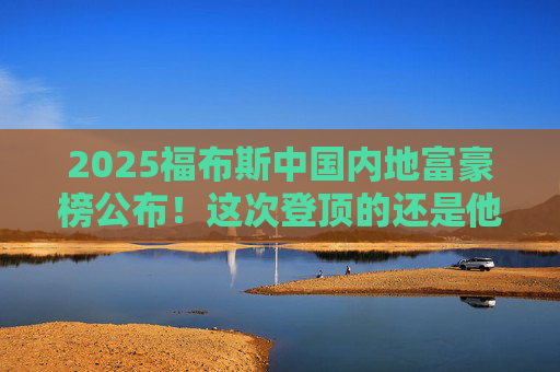 2025福布斯中国内地富豪榜公布！这次登顶的还是他