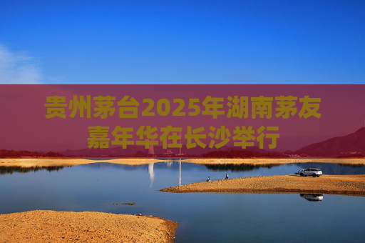 贵州茅台2025年湖南茅友嘉年华在长沙举行