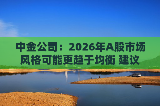 中金公司：2026年A股市场风格可能更趋于均衡 建议关注三条主线