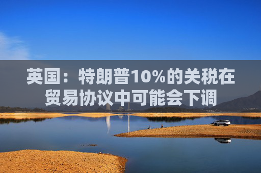 英国：特朗普10%的关税在贸易协议中可能会下调