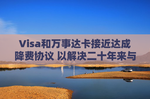 Visa和万事达卡接近达成降费协议 以解决二十年来与商户的法律纠纷