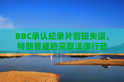 BBC承认纪录片剪辑失误，特朗普威胁采取法律行动