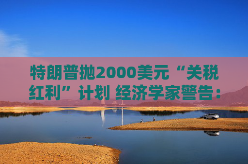 特朗普抛2000美元“关税红利”计划 经济学家警告：或重蹈通胀覆辙且成本高达6000亿