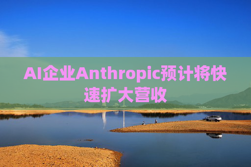 AI企业Anthropic预计将快速扩大营收