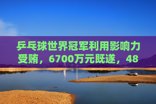 乒乓球世界冠军利用影响力受贿，6700万元既遂，4800万元未遂